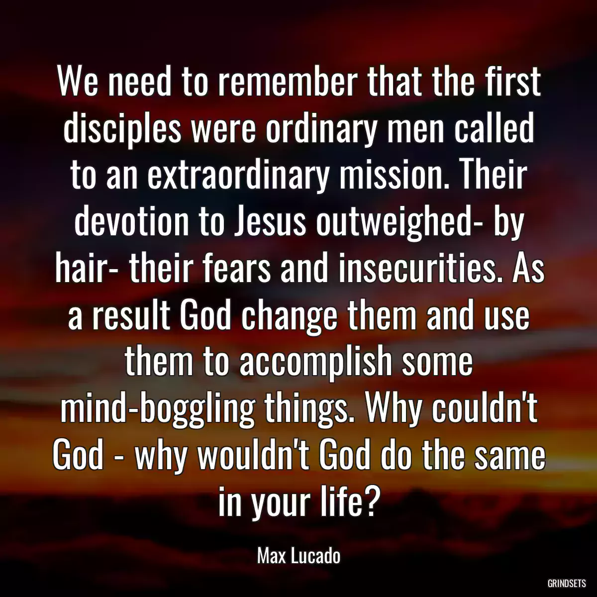 We need to remember that the first disciples were ordinary men called to an extraordinary mission. Their devotion to Jesus outweighed- by hair- their fears and insecurities. As a result God change them and use them to accomplish some mind-boggling things. Why couldn\'t God - why wouldn\'t God do the same in your life?