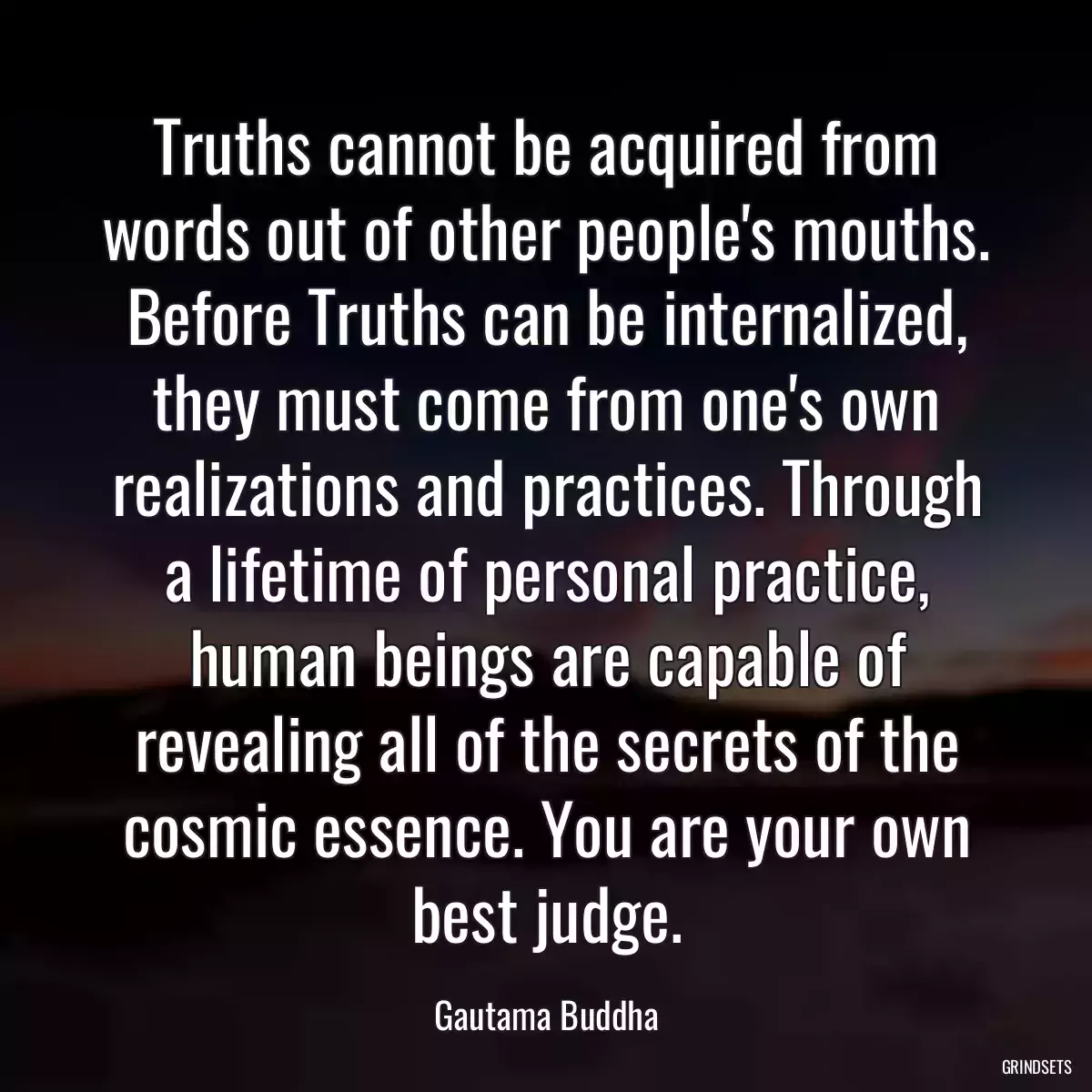 Truths cannot be acquired from words out of other people\'s mouths. Before Truths can be internalized, they must come from one\'s own realizations and practices. Through a lifetime of personal practice, human beings are capable of revealing all of the secrets of the cosmic essence. You are your own best judge.