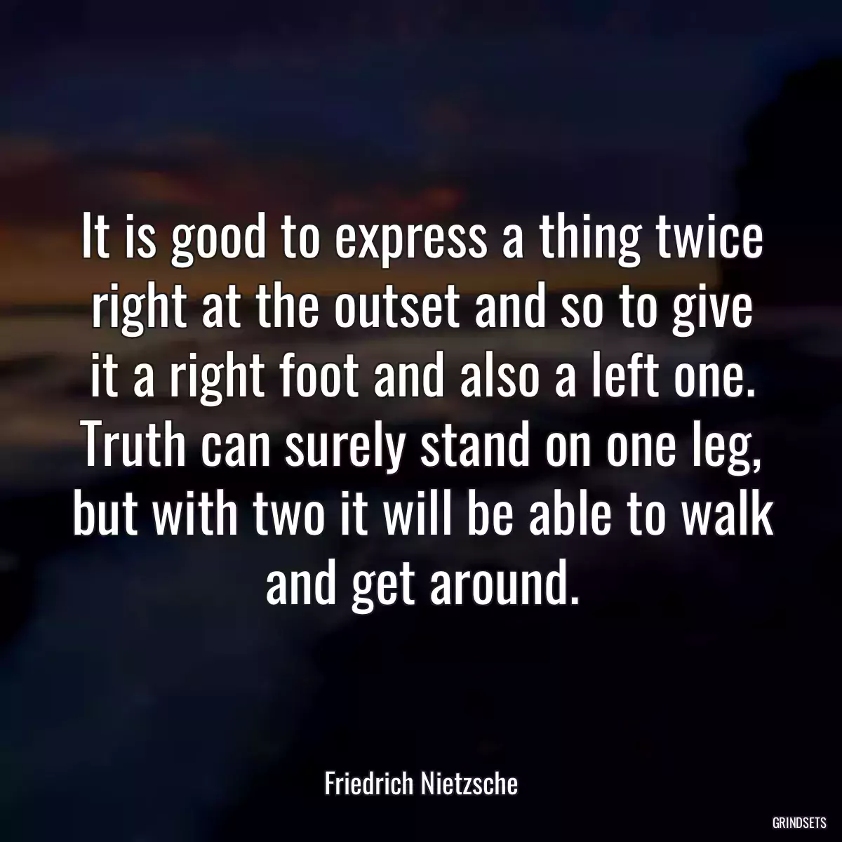 It is good to express a thing twice right at the outset and so to give it a right foot and also a left one. Truth can surely stand on one leg, but with two it will be able to walk and get around.