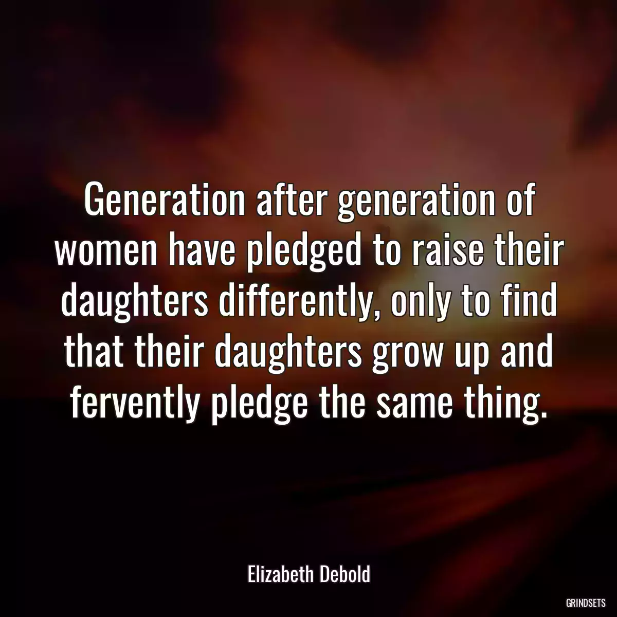 Generation after generation of women have pledged to raise their daughters differently, only to find that their daughters grow up and fervently pledge the same thing.