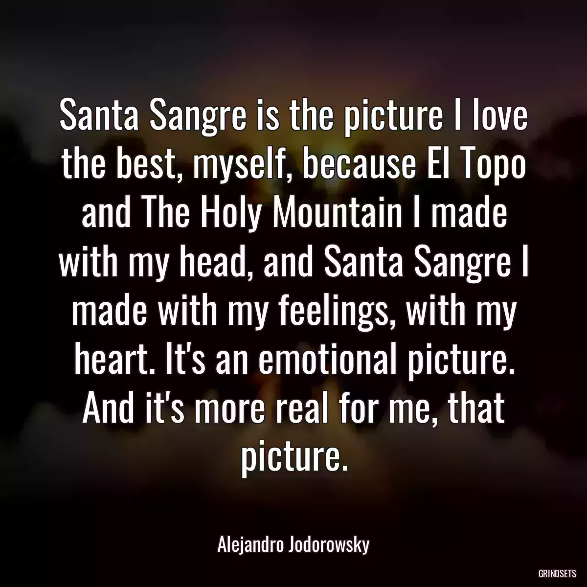 Santa Sangre is the picture I love the best, myself, because El Topo and The Holy Mountain I made with my head, and Santa Sangre I made with my feelings, with my heart. It\'s an emotional picture. And it\'s more real for me, that picture.