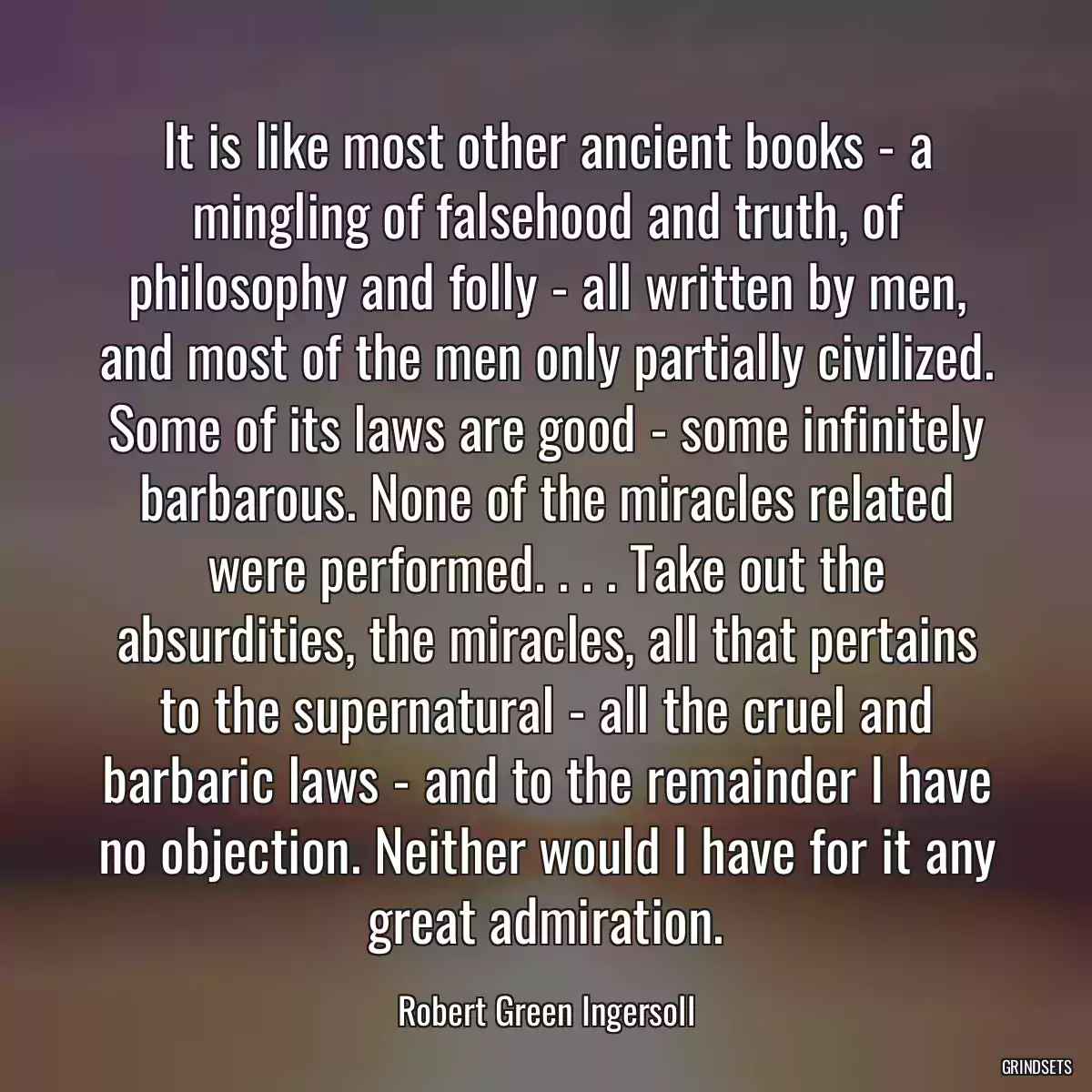 It is like most other ancient books - a mingling of falsehood and truth, of philosophy and folly - all written by men, and most of the men only partially civilized. Some of its laws are good - some infinitely barbarous. None of the miracles related were performed. . . . Take out the absurdities, the miracles, all that pertains to the supernatural - all the cruel and barbaric laws - and to the remainder I have no objection. Neither would I have for it any great admiration.