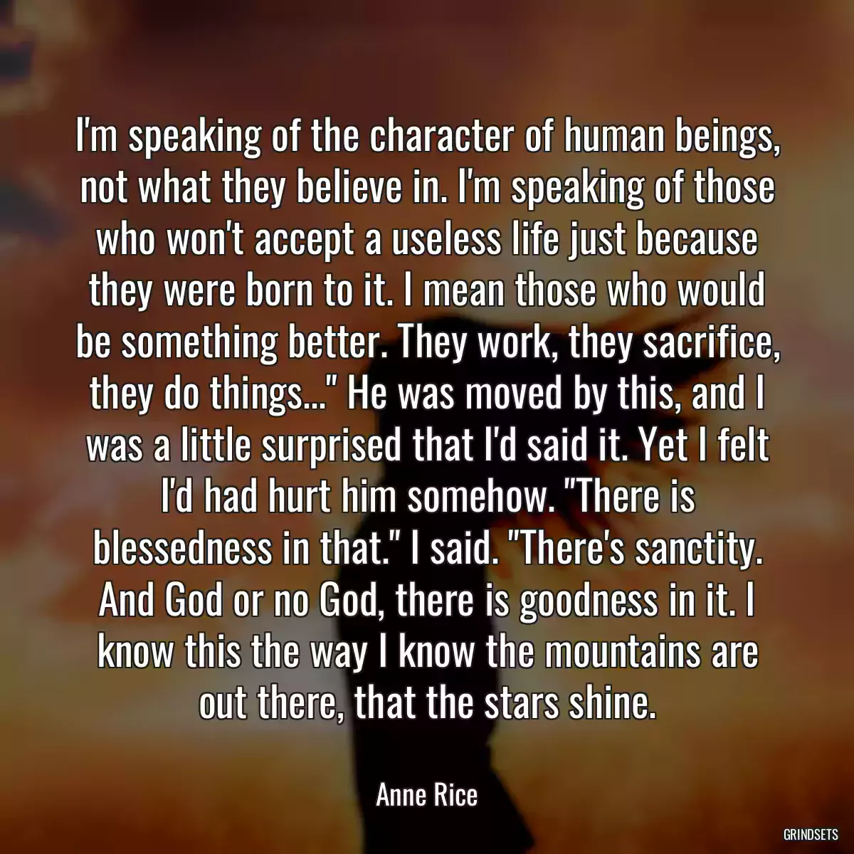 I\'m speaking of the character of human beings, not what they believe in. I\'m speaking of those who won\'t accept a useless life just because they were born to it. I mean those who would be something better. They work, they sacrifice, they do things...\