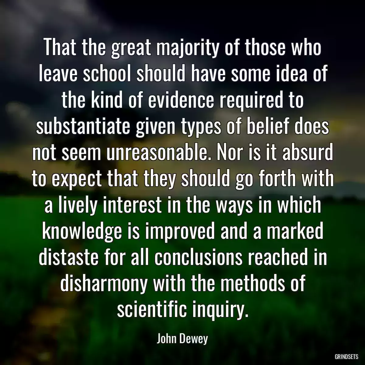 That the great majority of those who leave school should have some idea of the kind of evidence required to substantiate given types of belief does not seem unreasonable. Nor is it absurd to expect that they should go forth with a lively interest in the ways in which knowledge is improved and a marked distaste for all conclusions reached in disharmony with the methods of scientific inquiry.