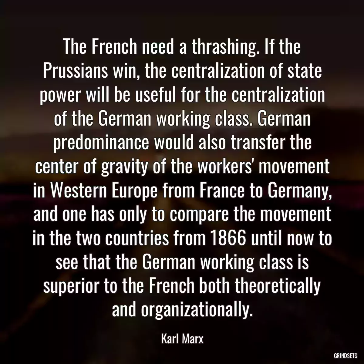 The French need a thrashing. If the Prussians win, the centralization of state power will be useful for the centralization of the German working class. German predominance would also transfer the center of gravity of the workers\' movement in Western Europe from France to Germany, and one has only to compare the movement in the two countries from 1866 until now to see that the German working class is superior to the French both theoretically and organizationally.