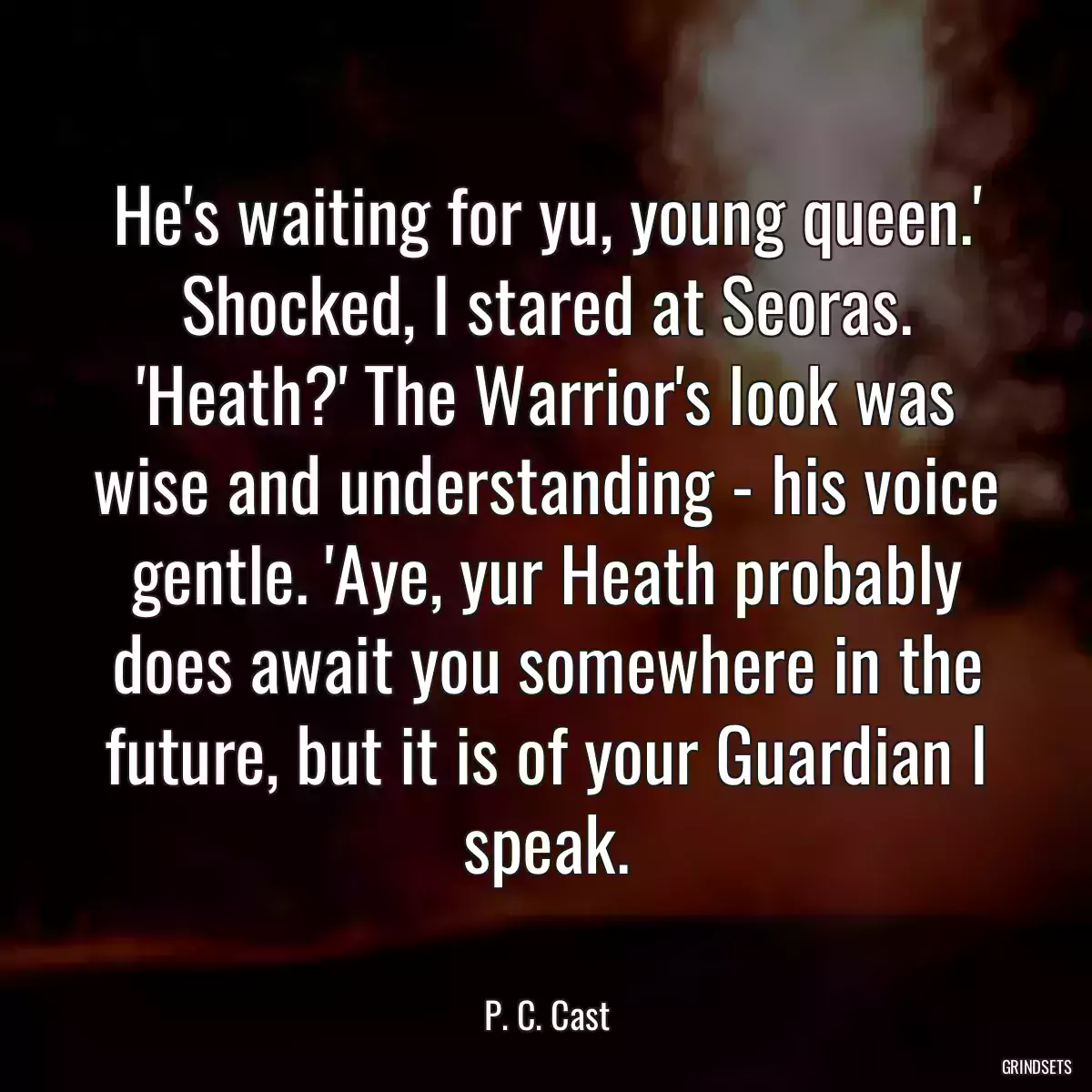 He\'s waiting for yu, young queen.\' Shocked, I stared at Seoras. \'Heath?\' The Warrior\'s look was wise and understanding - his voice gentle. \'Aye, yur Heath probably does await you somewhere in the future, but it is of your Guardian I speak.