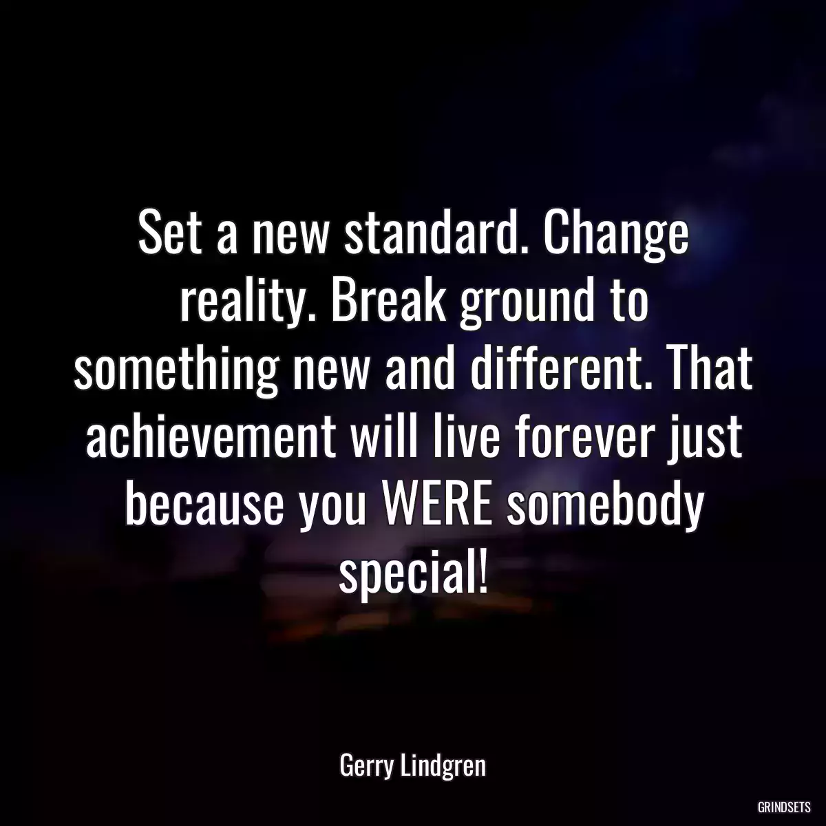 Set a new standard. Change reality. Break ground to something new and different. That achievement will live forever just because you WERE somebody special!