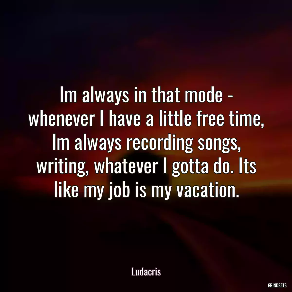 Im always in that mode - whenever I have a little free time, Im always recording songs, writing, whatever I gotta do. Its like my job is my vacation.