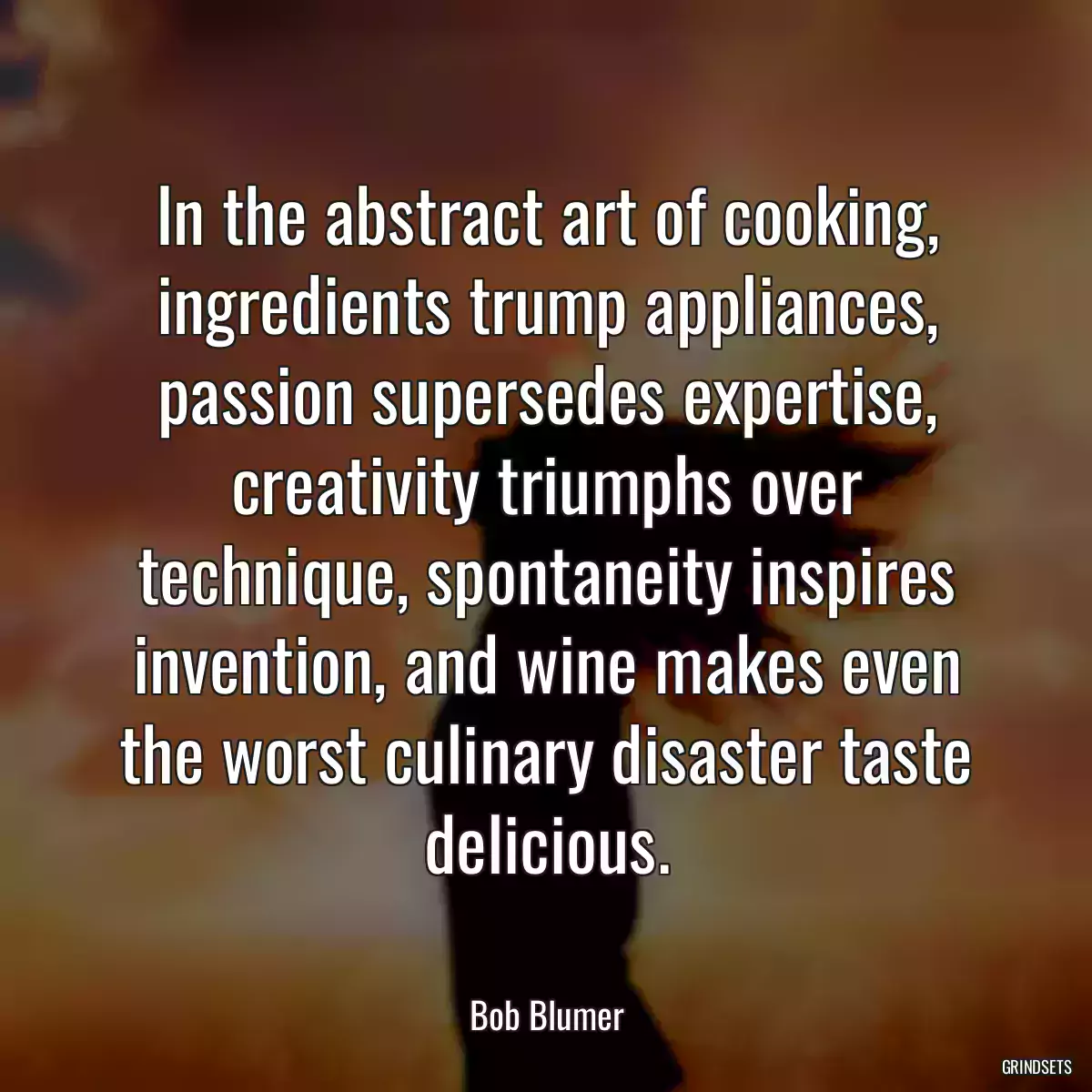 In the abstract art of cooking, ingredients trump appliances, passion supersedes expertise, creativity triumphs over technique, spontaneity inspires invention, and wine makes even the worst culinary disaster taste delicious.