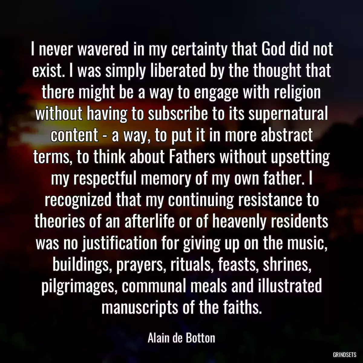 I never wavered in my certainty that God did not exist. I was simply liberated by the thought that there might be a way to engage with religion without having to subscribe to its supernatural content - a way, to put it in more abstract terms, to think about Fathers without upsetting my respectful memory of my own father. I recognized that my continuing resistance to theories of an afterlife or of heavenly residents was no justification for giving up on the music, buildings, prayers, rituals, feasts, shrines, pilgrimages, communal meals and illustrated manuscripts of the faiths.