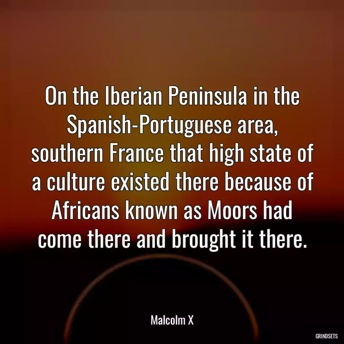 On the Iberian Peninsula in the Spanish-Portuguese area, southern France that high state of a culture existed there because of Africans known as Moors had come there and brought it there.