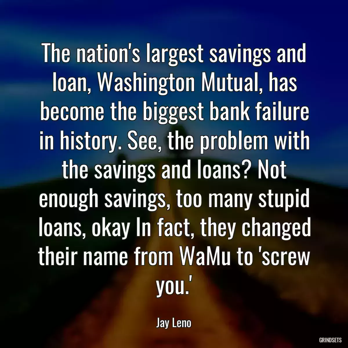 The nation\'s largest savings and loan, Washington Mutual, has become the biggest bank failure in history. See, the problem with the savings and loans? Not enough savings, too many stupid loans, okay In fact, they changed their name from WaMu to \'screw you.\'