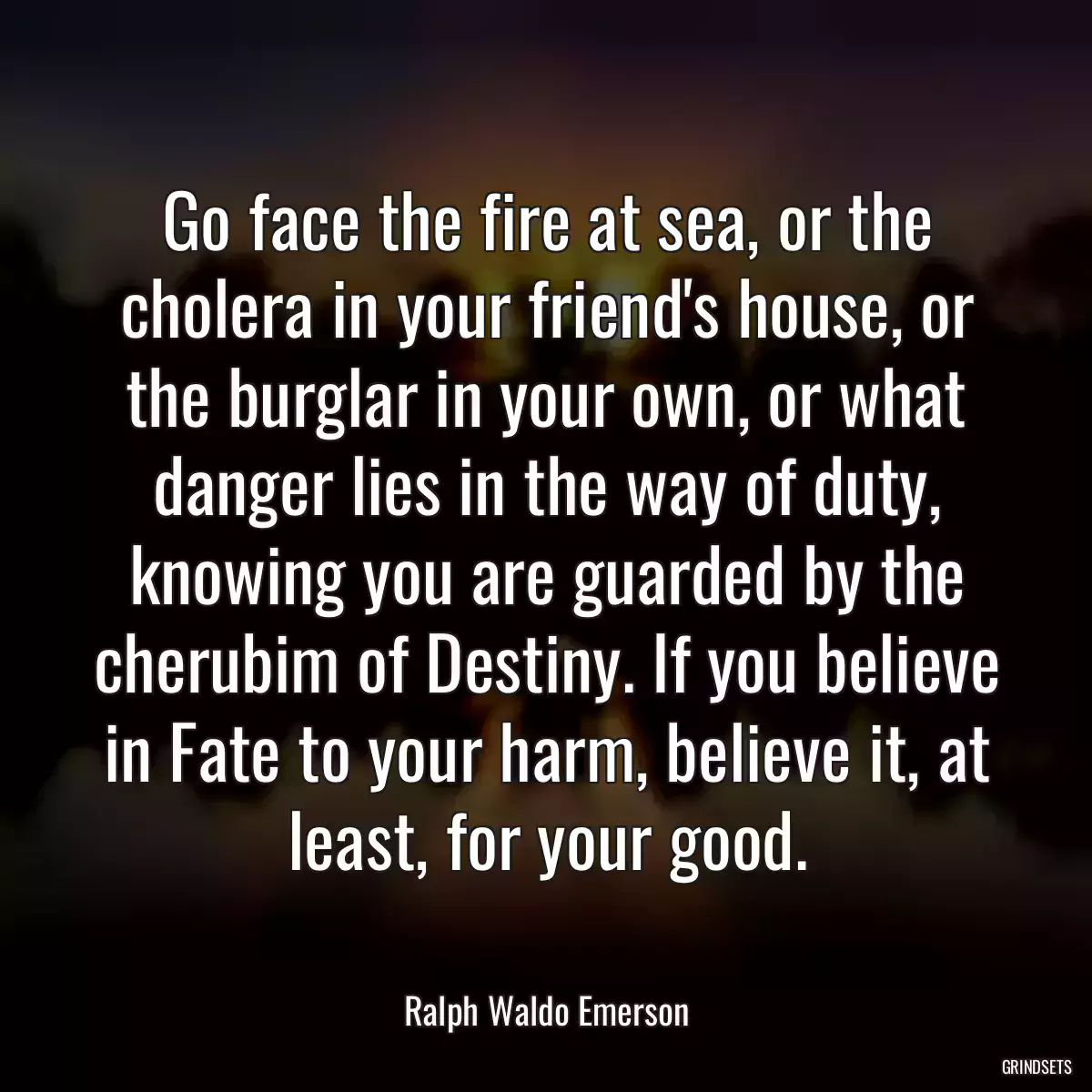 Go face the fire at sea, or the cholera in your friend\'s house, or the burglar in your own, or what danger lies in the way of duty, knowing you are guarded by the cherubim of Destiny. If you believe in Fate to your harm, believe it, at least, for your good.