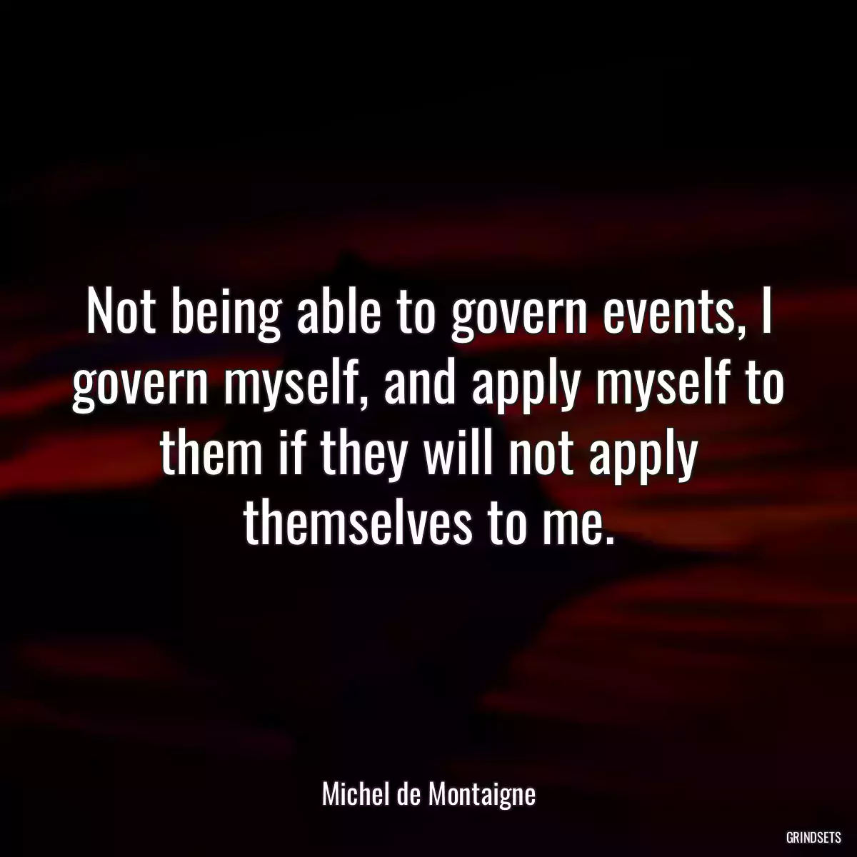 Not being able to govern events, I govern myself, and apply myself to them if they will not apply themselves to me.