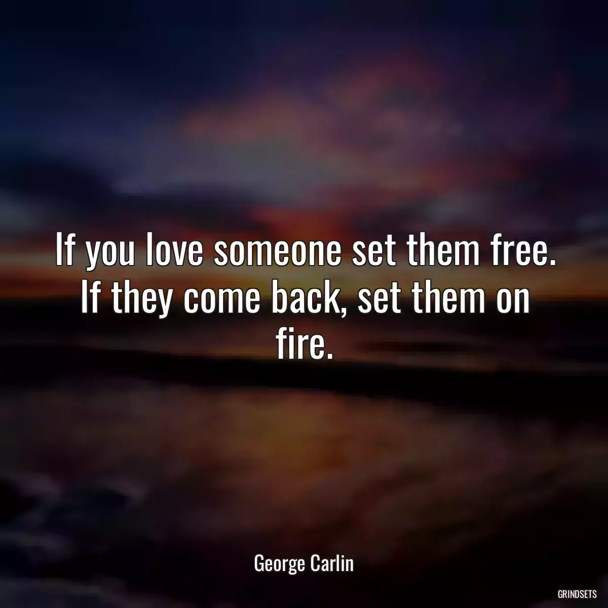 If you love someone set them free. If they come back, set them on fire.