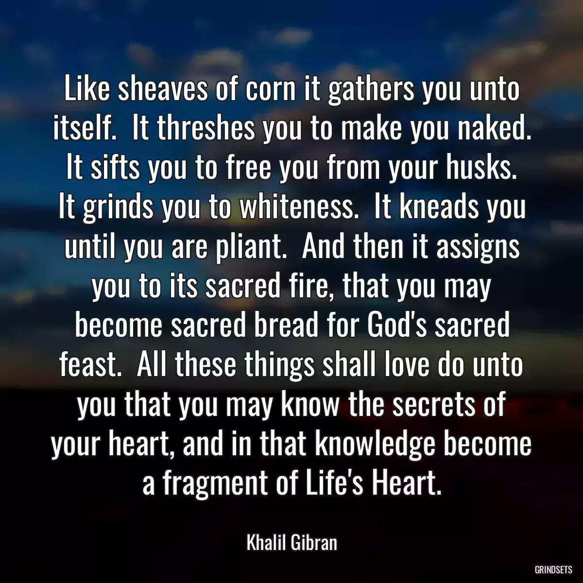 Like sheaves of corn it gathers you unto itself.  It threshes you to make you naked.  It sifts you to free you from your husks.  It grinds you to whiteness.  It kneads you until you are pliant.  And then it assigns you to its sacred fire, that you may become sacred bread for God\'s sacred feast.  All these things shall love do unto you that you may know the secrets of your heart, and in that knowledge become a fragment of Life\'s Heart.