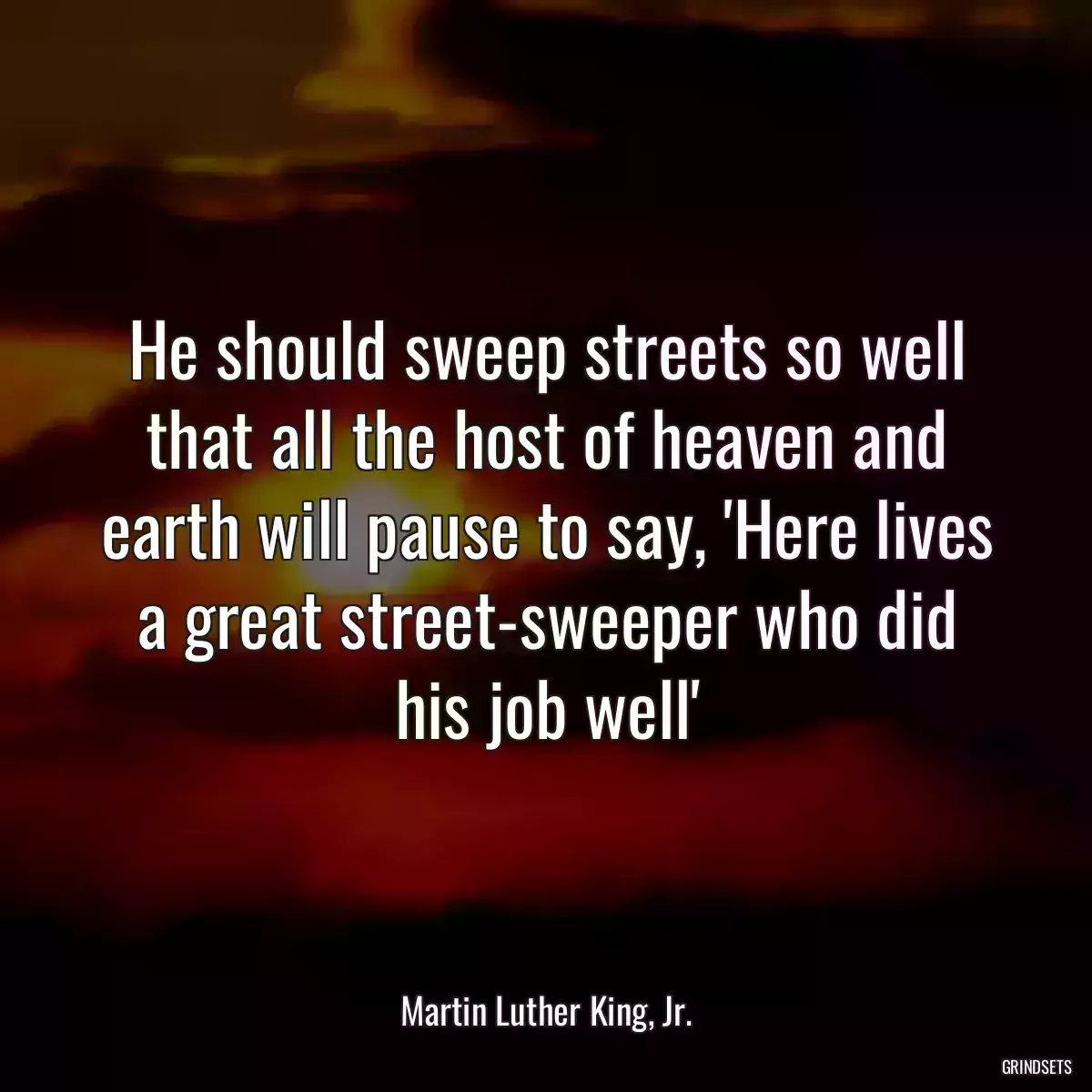 He should sweep streets so well that all the host of heaven and earth will pause to say, \'Here lives a great street-sweeper who did his job well\'