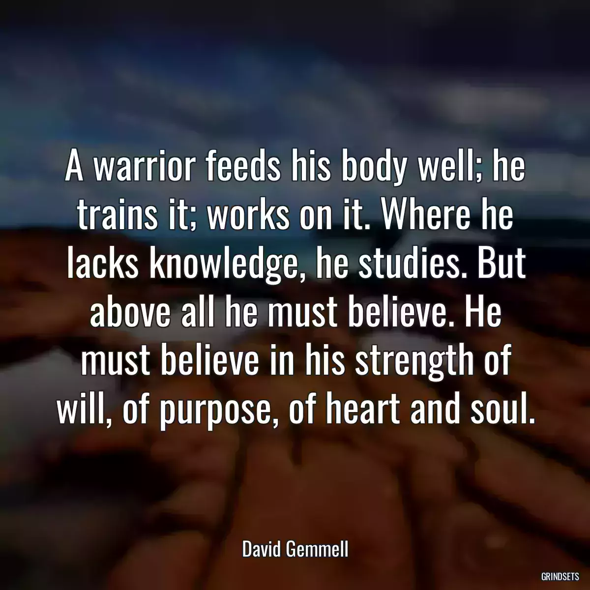 A warrior feeds his body well; he trains it; works on it. Where he lacks knowledge, he studies. But above all he must believe. He must believe in his strength of will, of purpose, of heart and soul.