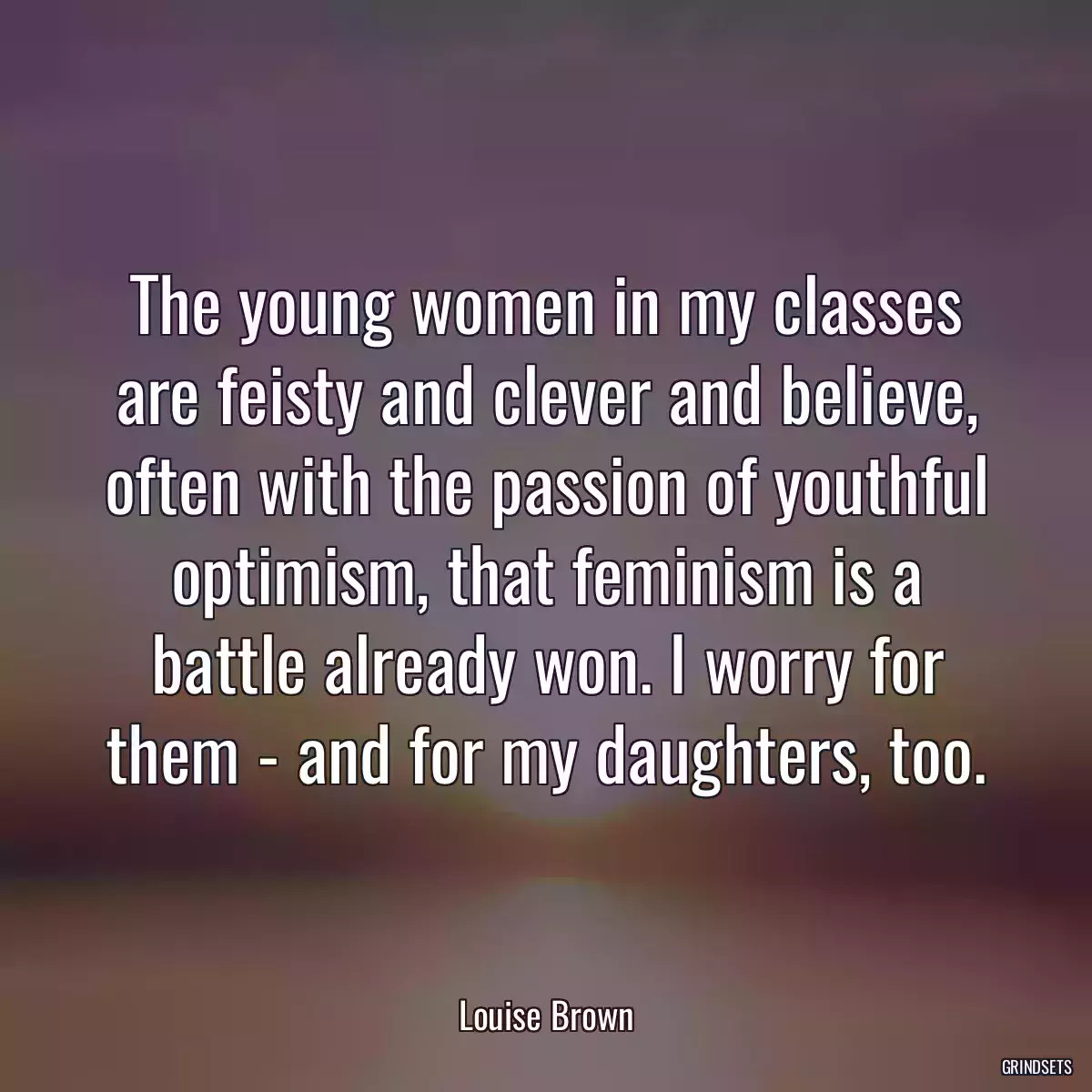 The young women in my classes are feisty and clever and believe, often with the passion of youthful optimism, that feminism is a battle already won. I worry for them - and for my daughters, too.