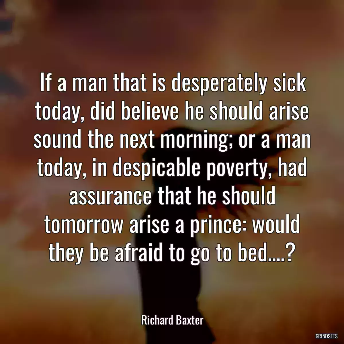 If a man that is desperately sick today, did believe he should arise sound the next morning; or a man today, in despicable poverty, had assurance that he should tomorrow arise a prince: would they be afraid to go to bed....?