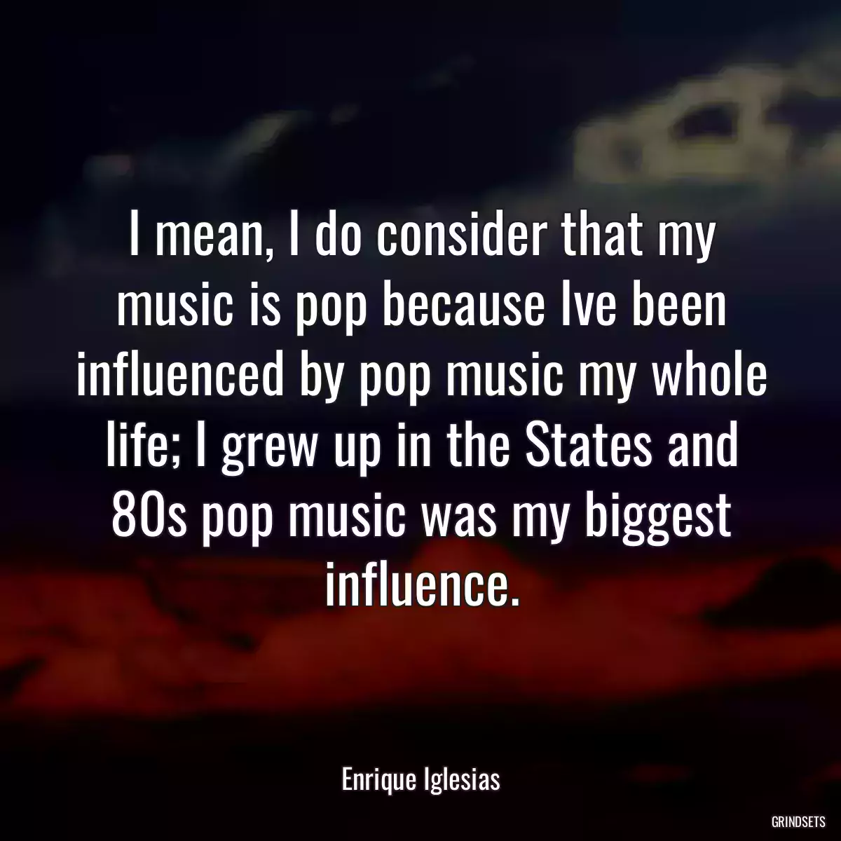 I mean, I do consider that my music is pop because Ive been influenced by pop music my whole life; I grew up in the States and 80s pop music was my biggest influence.