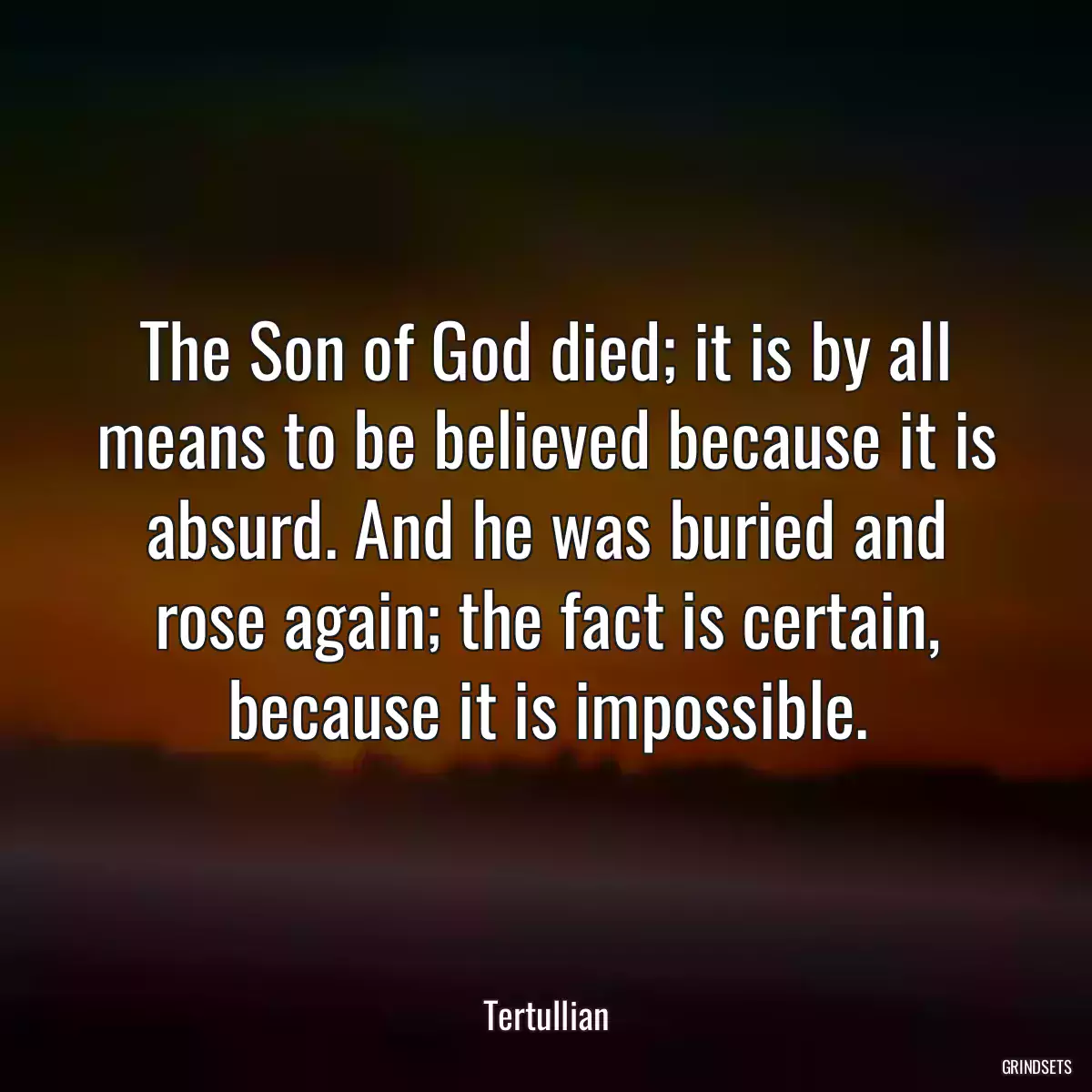 The Son of God died; it is by all means to be believed because it is absurd. And he was buried and rose again; the fact is certain, because it is impossible.