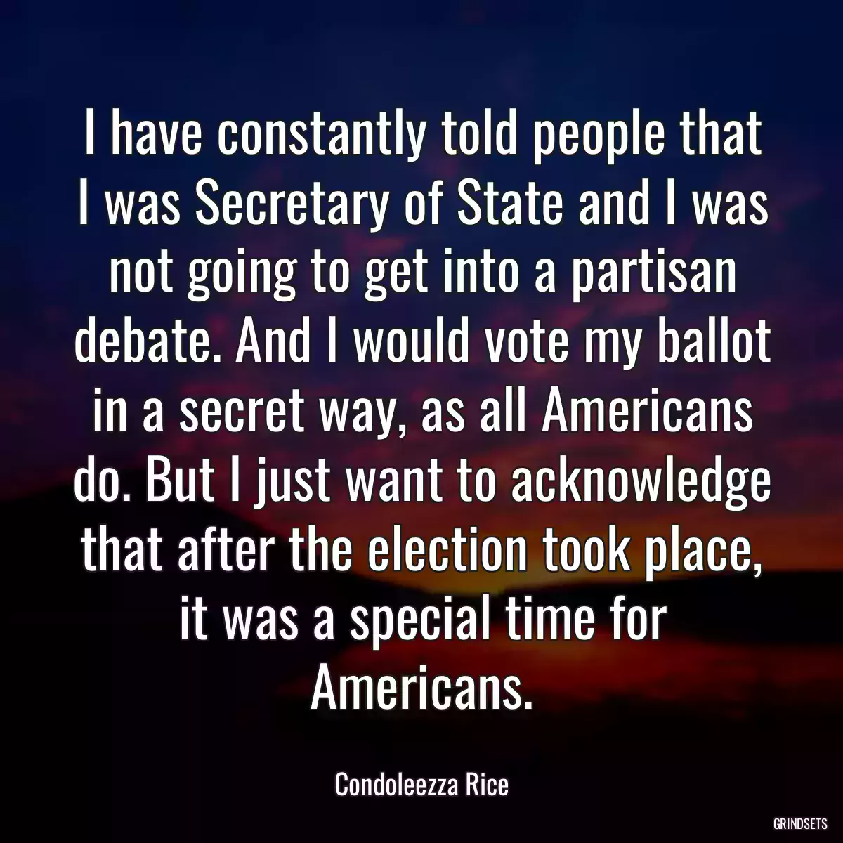 I have constantly told people that I was Secretary of State and I was not going to get into a partisan debate. And I would vote my ballot in a secret way, as all Americans do. But I just want to acknowledge that after the election took place, it was a special time for Americans.