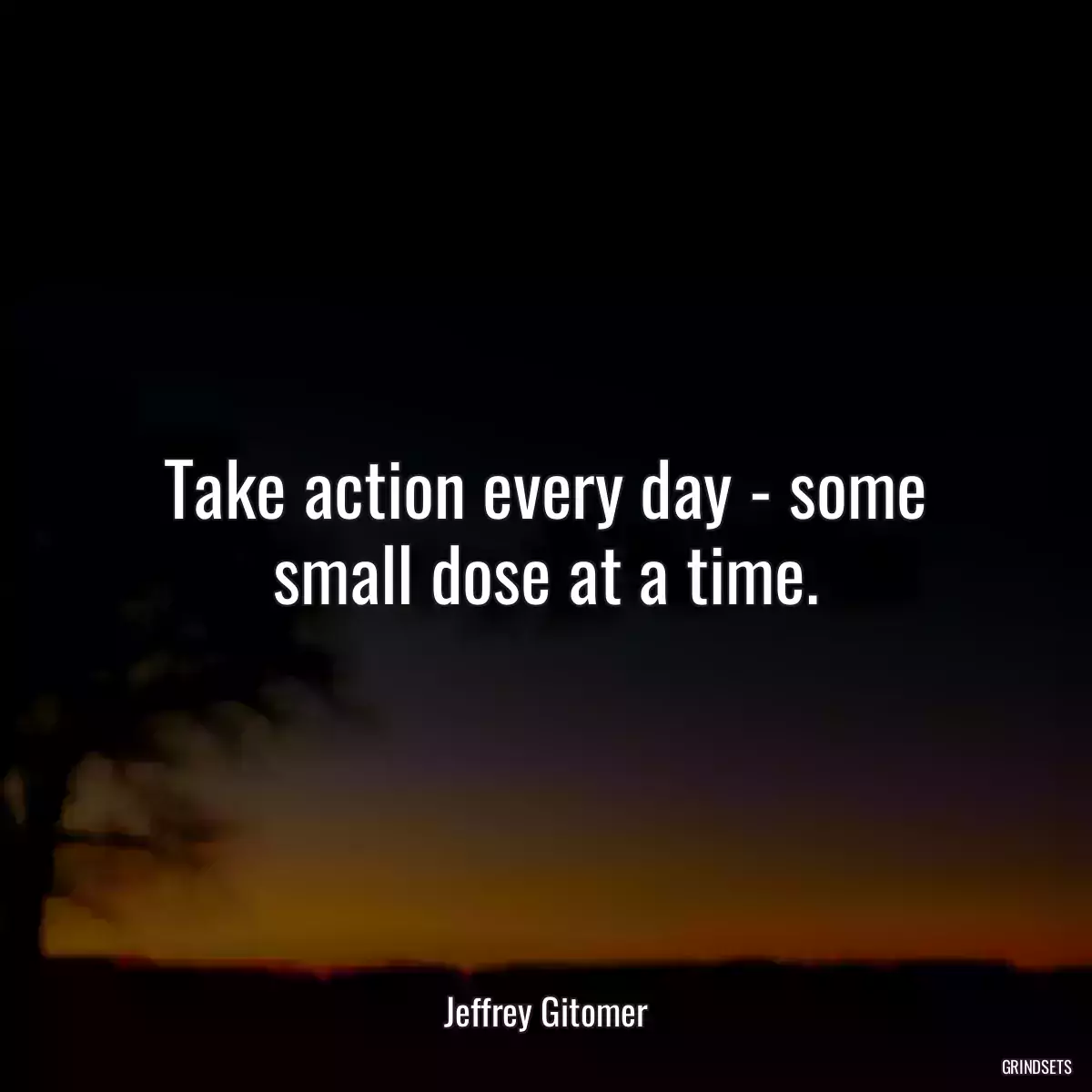 Take action every day - some small dose at a time.