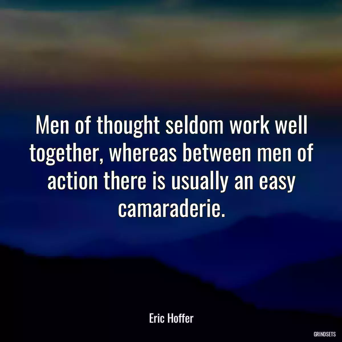 Men of thought seldom work well together, whereas between men of action there is usually an easy camaraderie.