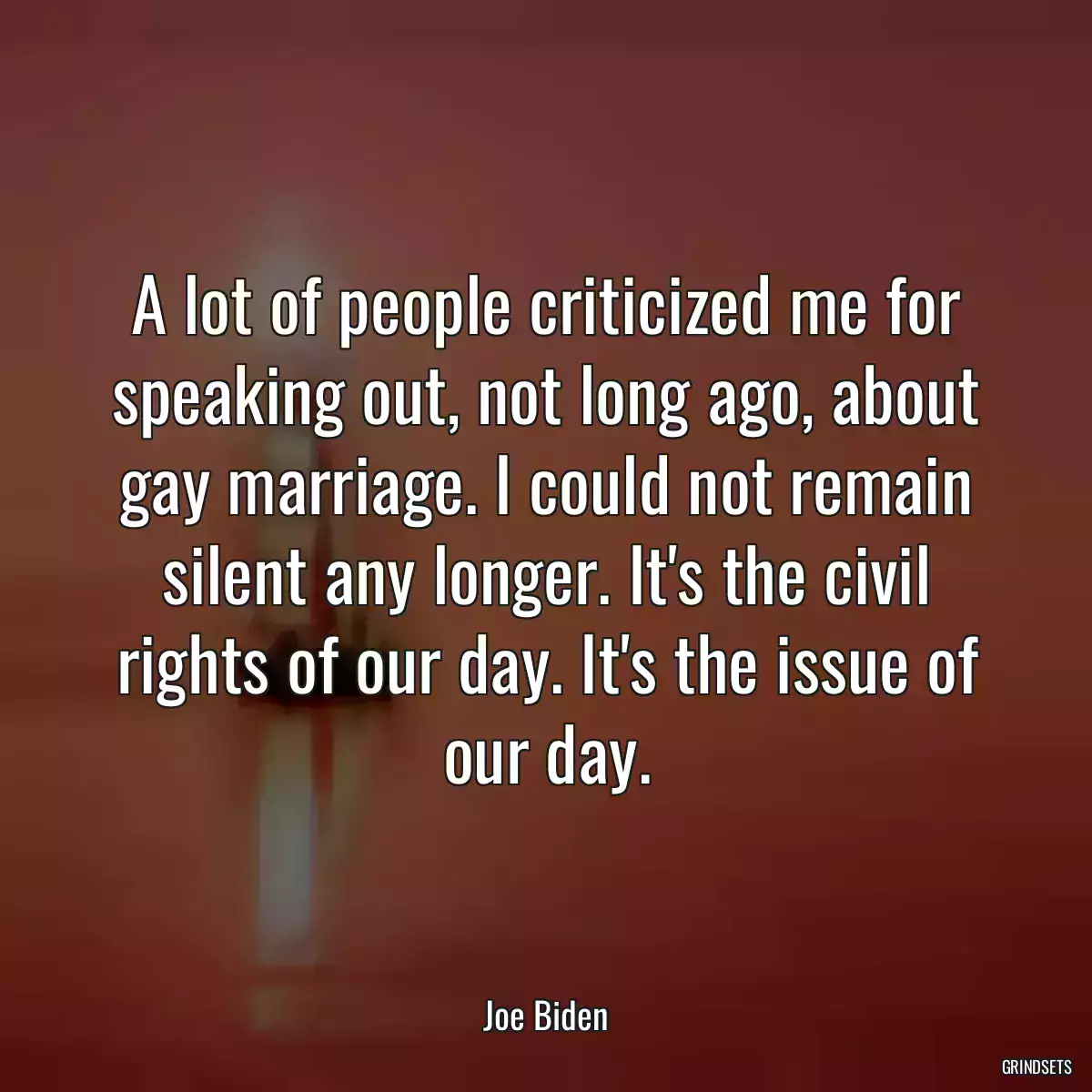 A lot of people criticized me for speaking out, not long ago, about gay marriage. I could not remain silent any longer. It\'s the civil rights of our day. It\'s the issue of our day.