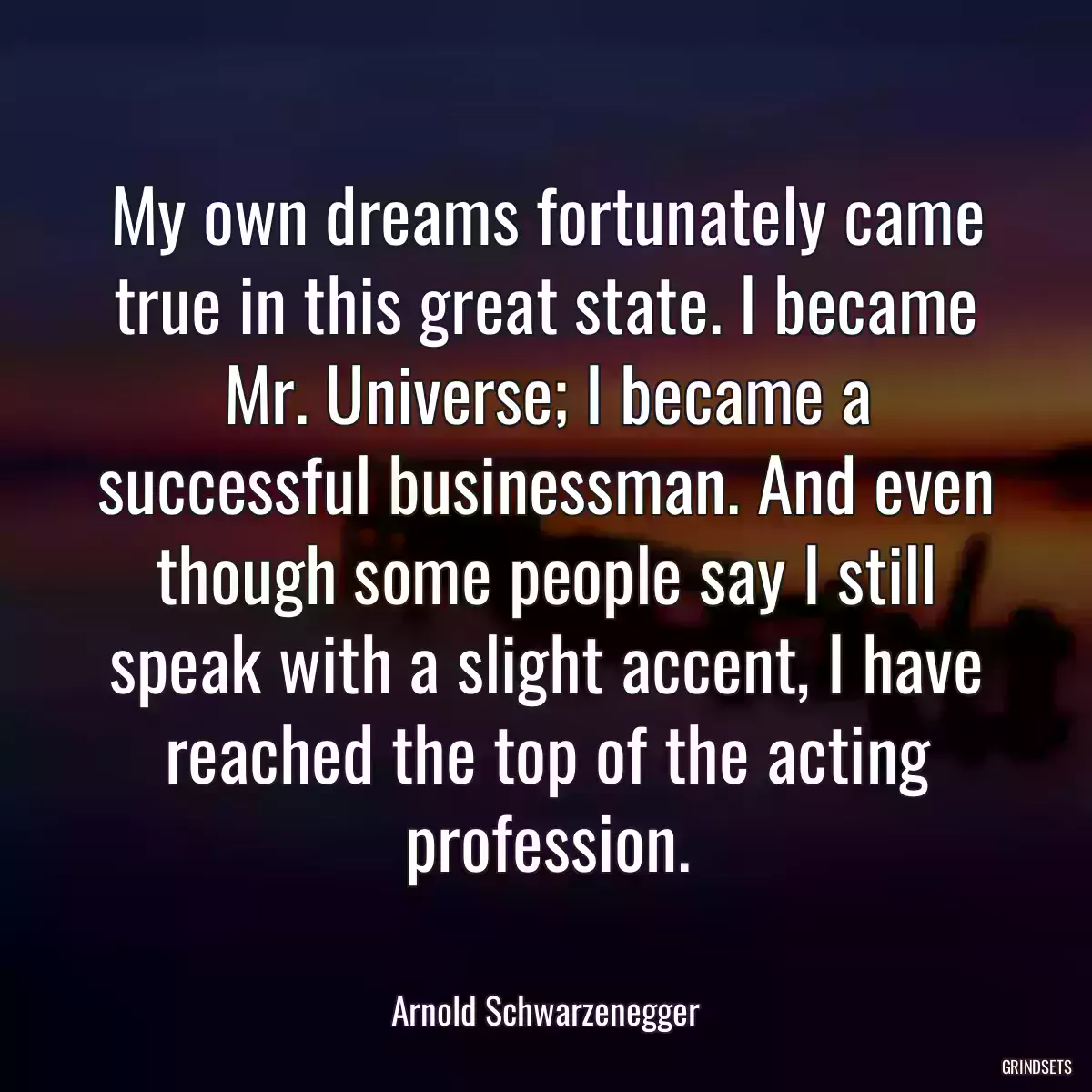 My own dreams fortunately came true in this great state. I became Mr. Universe; I became a successful businessman. And even though some people say I still speak with a slight accent, I have reached the top of the acting profession.