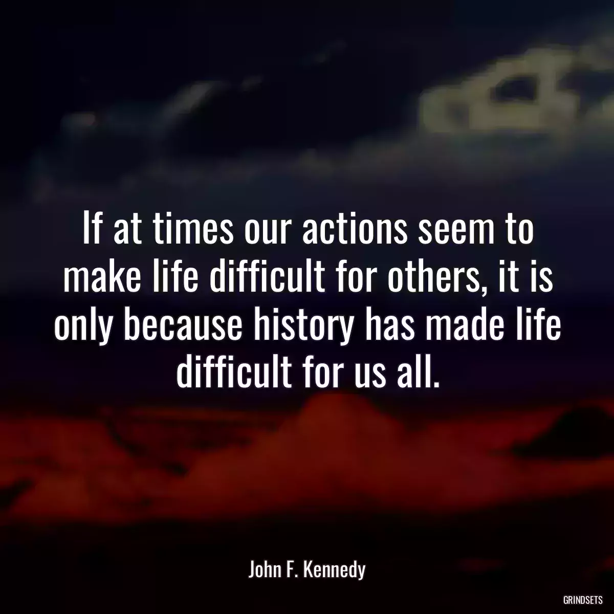 If at times our actions seem to make life difficult for others, it is only because history has made life difficult for us all.