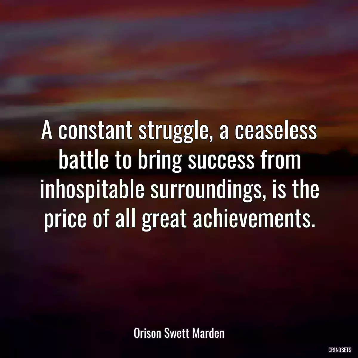 A constant struggle, a ceaseless battle to bring success from inhospitable surroundings, is the price of all great achievements.