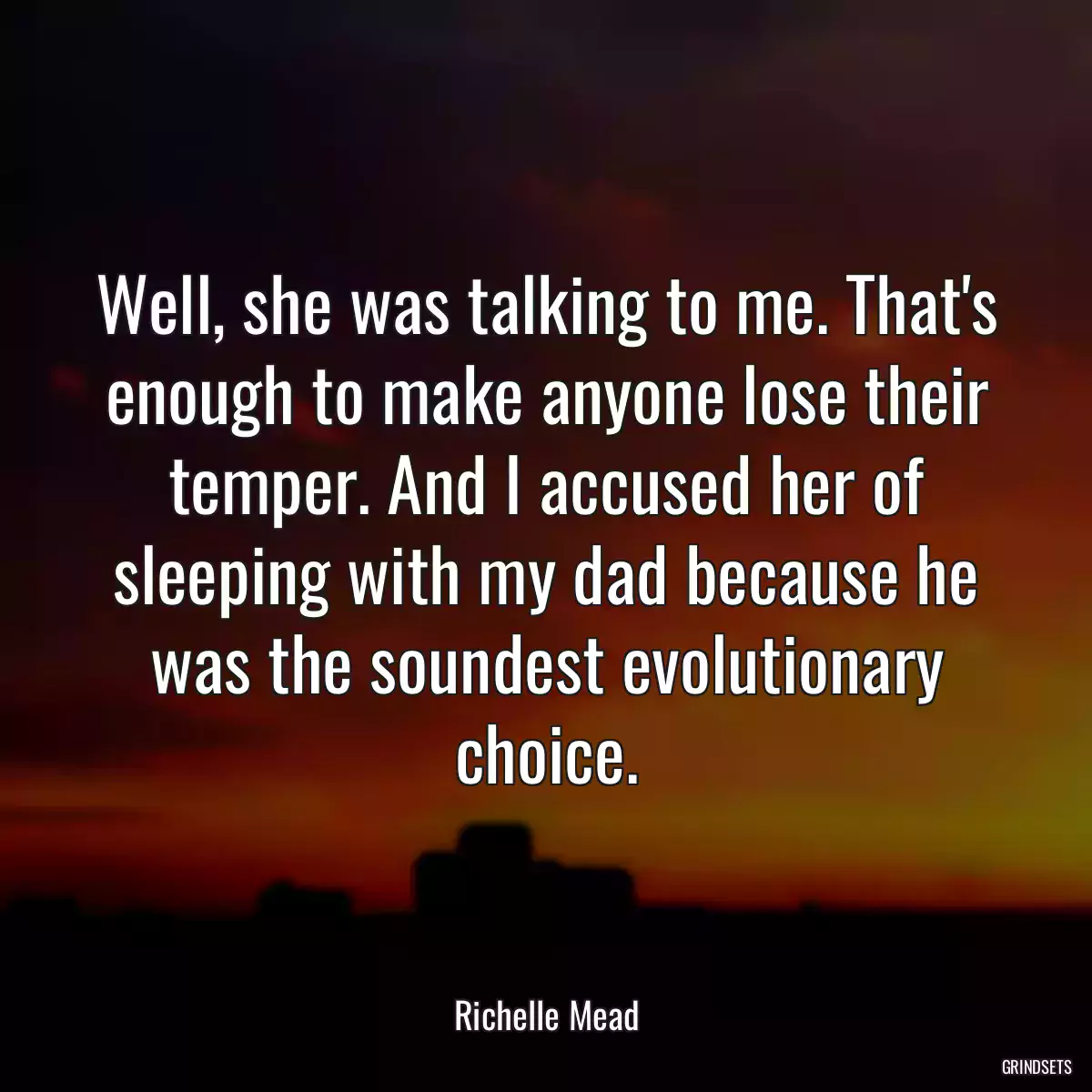 Well, she was talking to me. That\'s enough to make anyone lose their temper. And I accused her of sleeping with my dad because he was the soundest evolutionary choice.