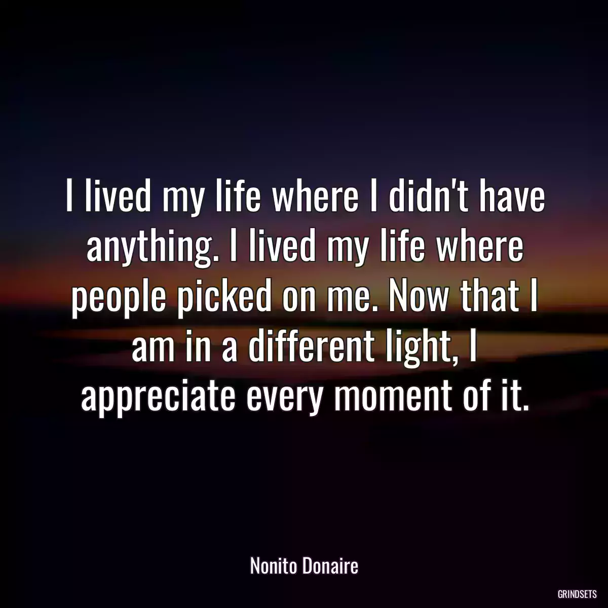 I lived my life where I didn\'t have anything. I lived my life where people picked on me. Now that I am in a different light, I appreciate every moment of it.