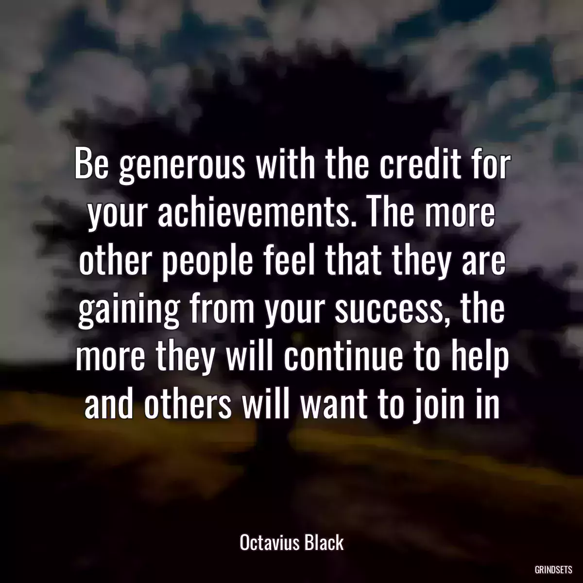 Be generous with the credit for your achievements. The more other people feel that they are gaining from your success, the more they will continue to help and others will want to join in