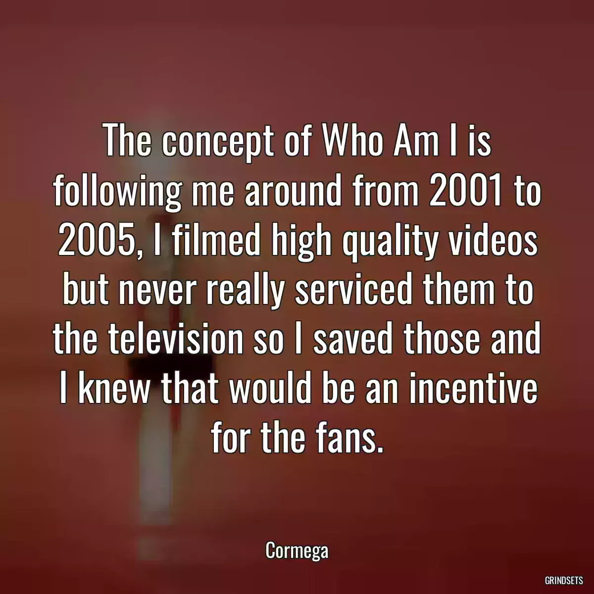 The concept of Who Am I is following me around from 2001 to 2005, I filmed high quality videos but never really serviced them to the television so I saved those and I knew that would be an incentive for the fans.