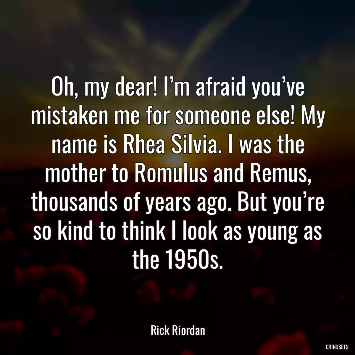 Oh, my dear! I’m afraid you’ve mistaken me for someone else! My name is Rhea Silvia. I was the mother to Romulus and Remus, thousands of years ago. But you’re so kind to think I look as young as the 1950s.