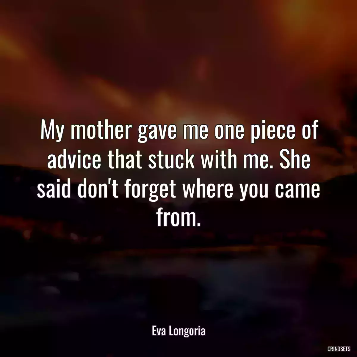 My mother gave me one piece of advice that stuck with me. She said don\'t forget where you came from.