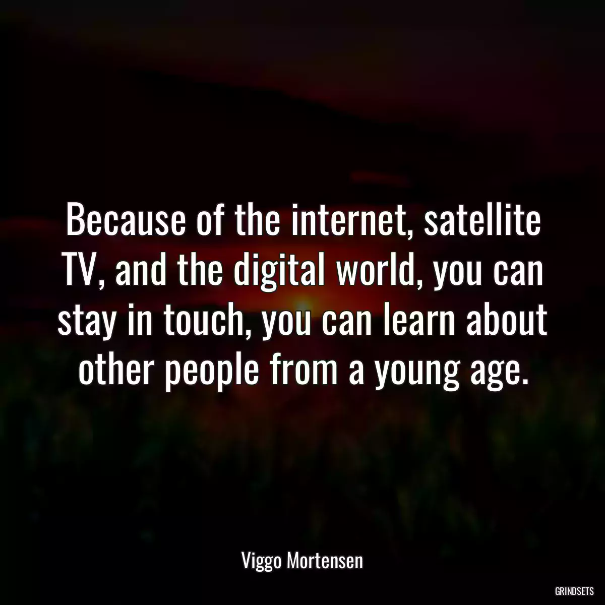 Because of the internet, satellite TV, and the digital world, you can stay in touch, you can learn about other people from a young age.