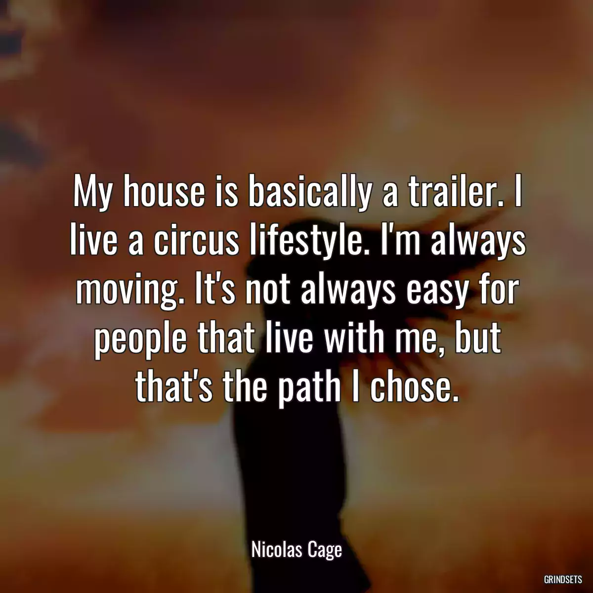 My house is basically a trailer. I live a circus lifestyle. I\'m always moving. It\'s not always easy for people that live with me, but that\'s the path I chose.