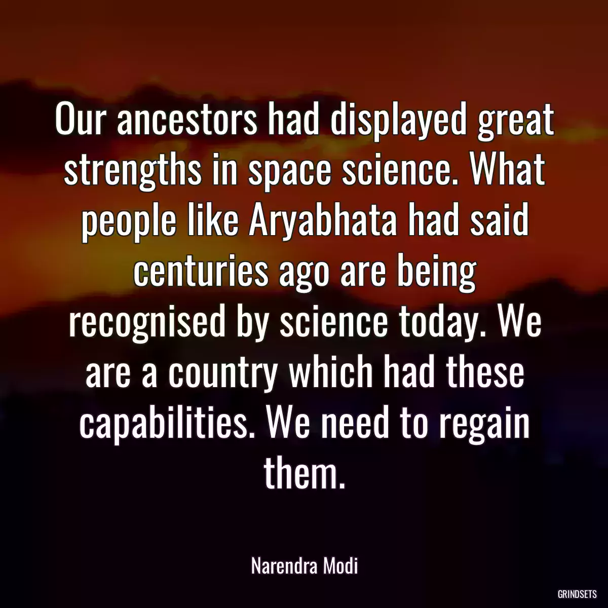 Our ancestors had displayed great strengths in space science. What people like Aryabhata had said centuries ago are being recognised by science today. We are a country which had these capabilities. We need to regain them.