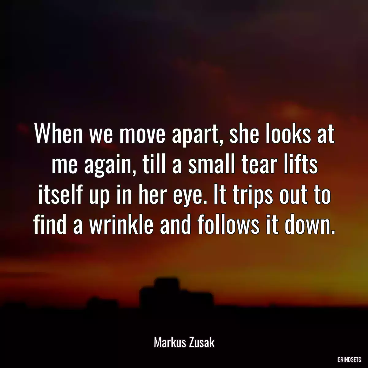 When we move apart, she looks at me again, till a small tear lifts itself up in her eye. It trips out to find a wrinkle and follows it down.