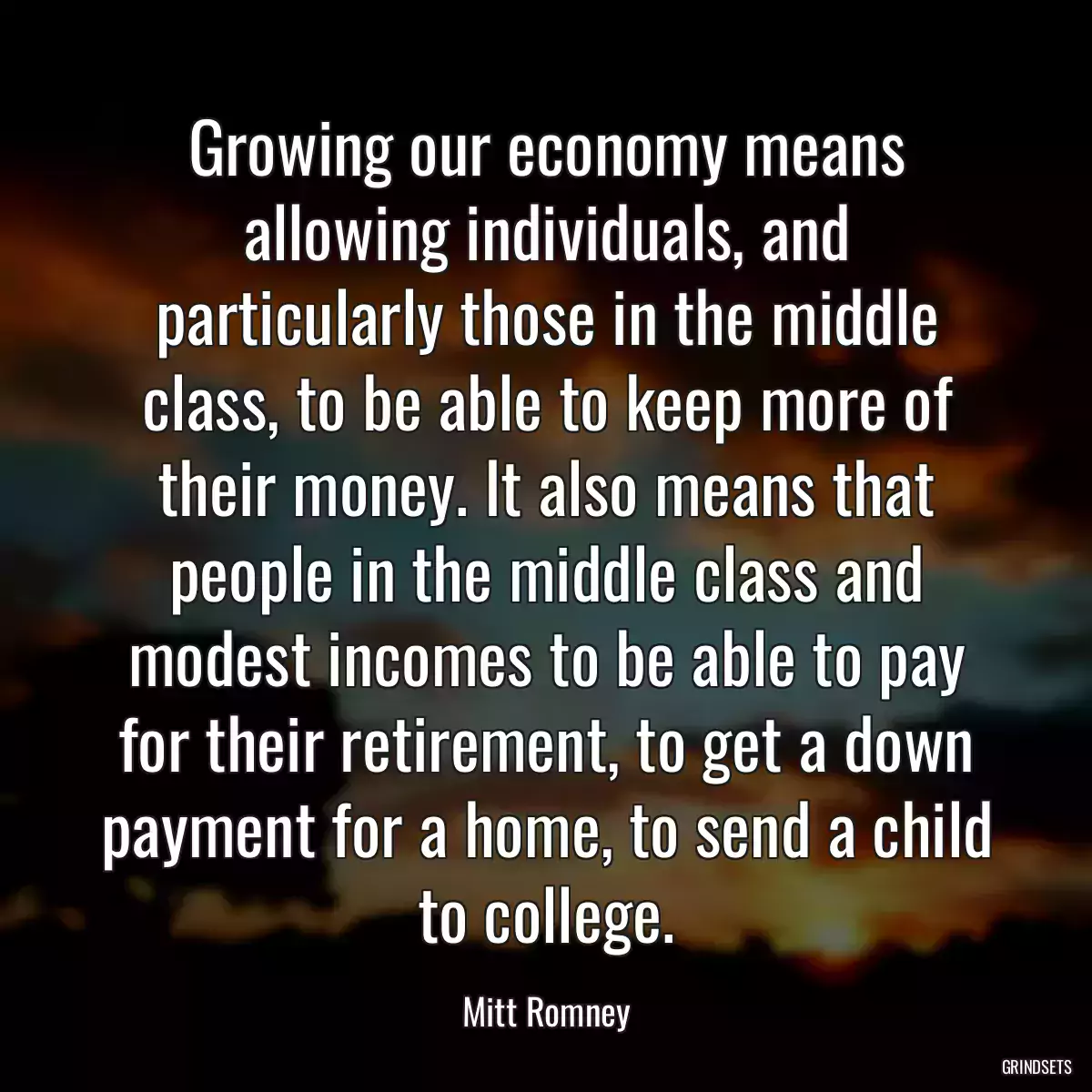 Growing our economy means allowing individuals, and particularly those in the middle class, to be able to keep more of their money. It also means that people in the middle class and modest incomes to be able to pay for their retirement, to get a down payment for a home, to send a child to college.