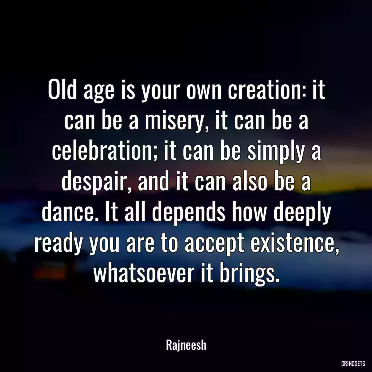 Old age is your own creation: it can be a misery, it can be a celebration; it can be simply a despair, and it can also be a dance. It all depends how deeply ready you are to accept existence, whatsoever it brings.