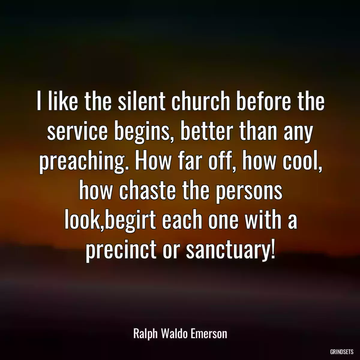 I like the silent church before the service begins, better than any preaching. How far off, how cool, how chaste the persons look,begirt each one with a precinct or sanctuary!