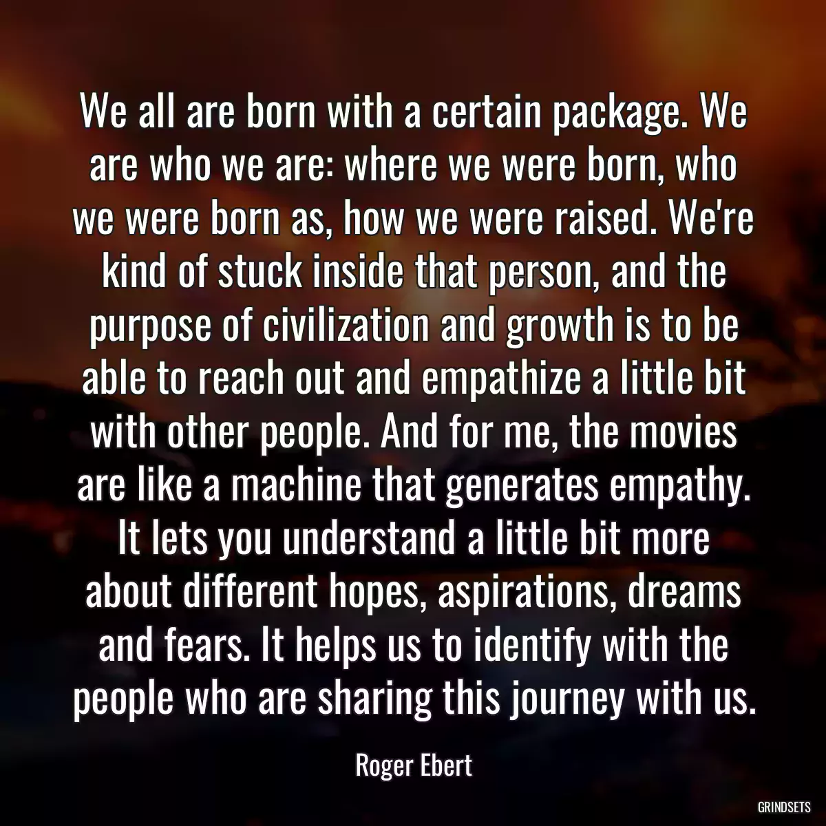 We all are born with a certain package. We are who we are: where we were born, who we were born as, how we were raised. We\'re kind of stuck inside that person, and the purpose of civilization and growth is to be able to reach out and empathize a little bit with other people. And for me, the movies are like a machine that generates empathy. It lets you understand a little bit more about different hopes, aspirations, dreams and fears. It helps us to identify with the people who are sharing this journey with us.