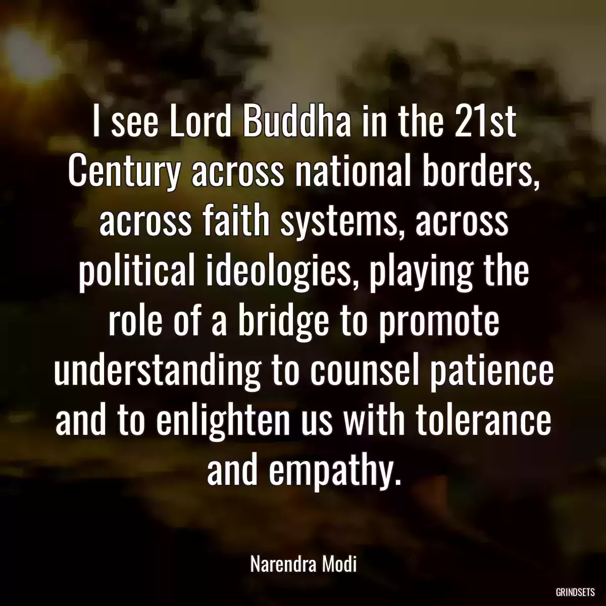 I see Lord Buddha in the 21st Century across national borders, across faith systems, across political ideologies, playing the role of a bridge to promote understanding to counsel patience and to enlighten us with tolerance and empathy.