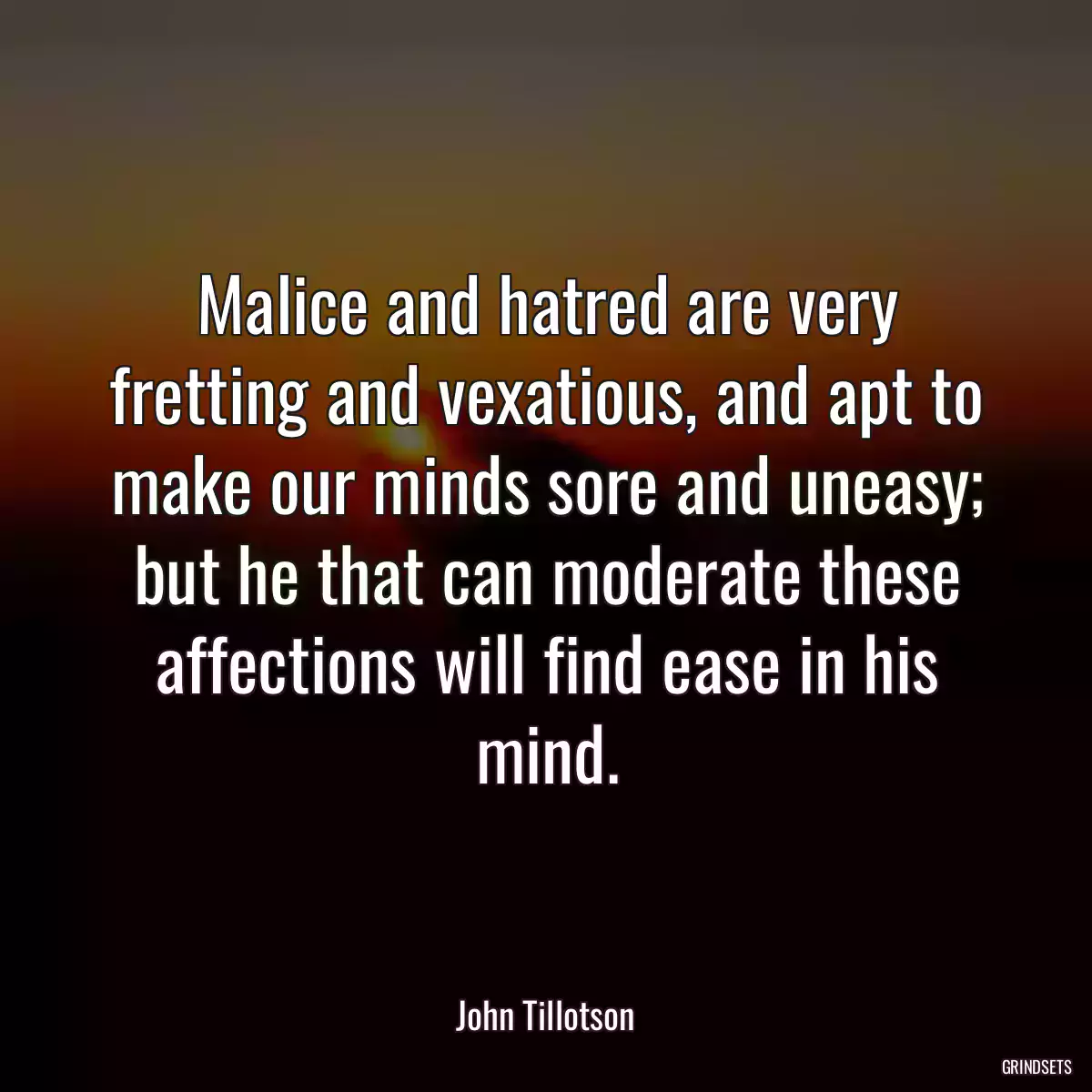 Malice and hatred are very fretting and vexatious, and apt to make our minds sore and uneasy; but he that can moderate these affections will find ease in his mind.