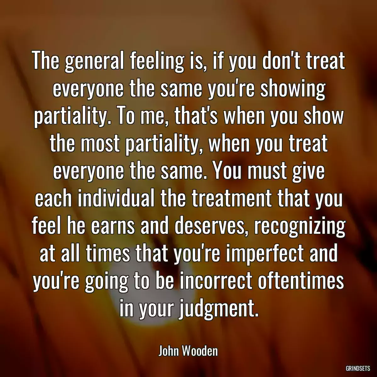 The general feeling is, if you don\'t treat everyone the same you\'re showing partiality. To me, that\'s when you show the most partiality, when you treat everyone the same. You must give each individual the treatment that you feel he earns and deserves, recognizing at all times that you\'re imperfect and you\'re going to be incorrect oftentimes in your judgment.